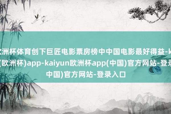 欧洲杯体育创下巨匠电影票房榜中中国电影最好得益-kaiyun(欧洲杯)app-kaiyun欧洲杯app(中国)官方网站-登录入口