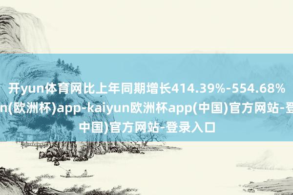 开yun体育网比上年同期增长414.39%-554.68%-kaiyun(欧洲杯)app-kaiyun欧洲杯app(中国)官方网站-登录入口