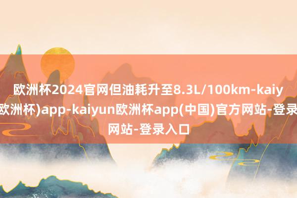 欧洲杯2024官网但油耗升至8.3L/100km-kaiyun(欧洲杯)app-kaiyun欧洲杯app(中国)官方网站-登录入口