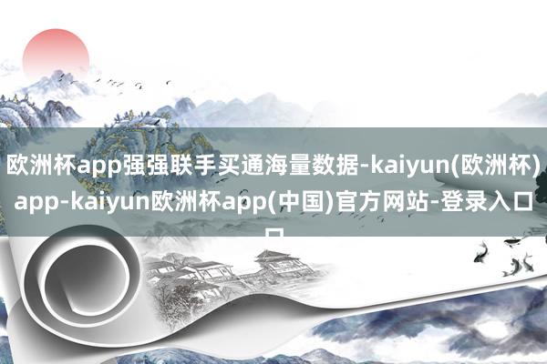 欧洲杯app强强联手买通海量数据-kaiyun(欧洲杯)app-kaiyun欧洲杯app(中国)官方网站-登录入口
