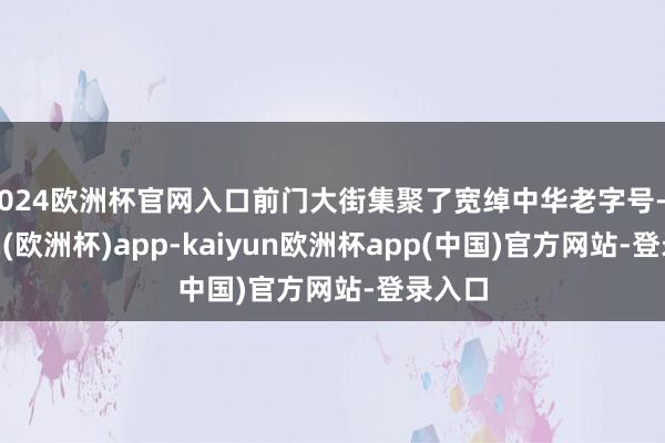 2024欧洲杯官网入口前门大街集聚了宽绰中华老字号-kaiyun(欧洲杯)app-kaiyun欧洲杯app(中国)官方网站-登录入口