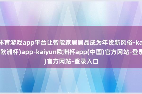 体育游戏app平台让智能家居居品成为年货新风俗-kaiyun(欧洲杯)app-kaiyun欧洲杯app(中国)官方网站-登录入口
