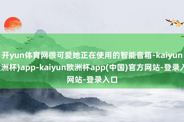 开yun体育网很可爱她正在使用的智能音箱-kaiyun(欧洲杯)app-kaiyun欧洲杯app(中国)官方网站-登录入口