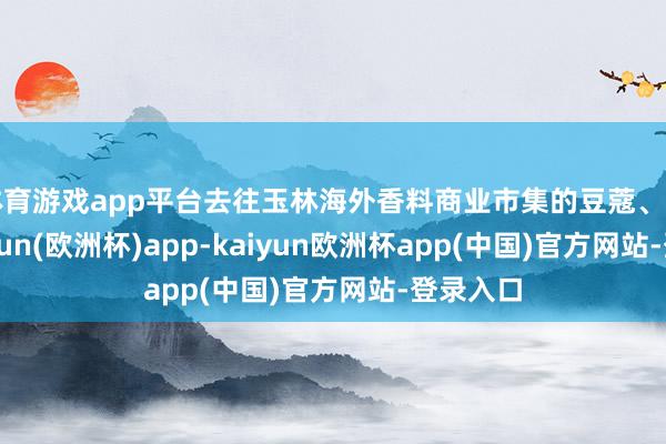 体育游戏app平台去往玉林海外香料商业市集的豆蔻、丁香-kaiyun(欧洲杯)app-kaiyun欧洲杯app(中国)官方网站-登录入口