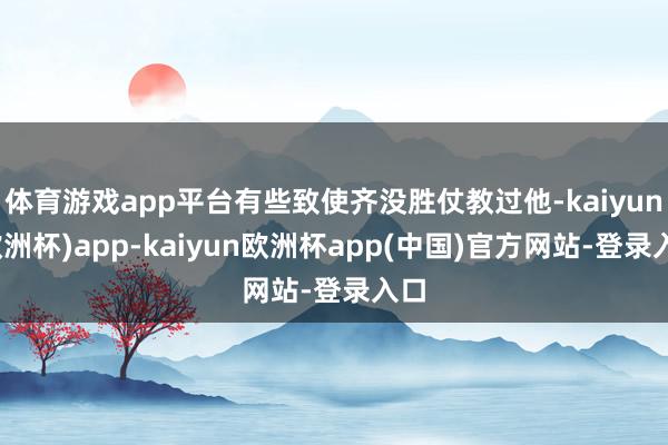体育游戏app平台有些致使齐没胜仗教过他-kaiyun(欧洲杯)app-kaiyun欧洲杯app(中国)官方网站-登录入口