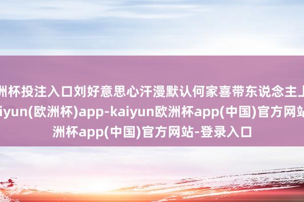 欧洲杯投注入口刘好意思心汗漫默认何家喜带东说念主上门砸屋子-kaiyun(欧洲杯)app-kaiyun欧洲杯app(中国)官方网站-登录入口