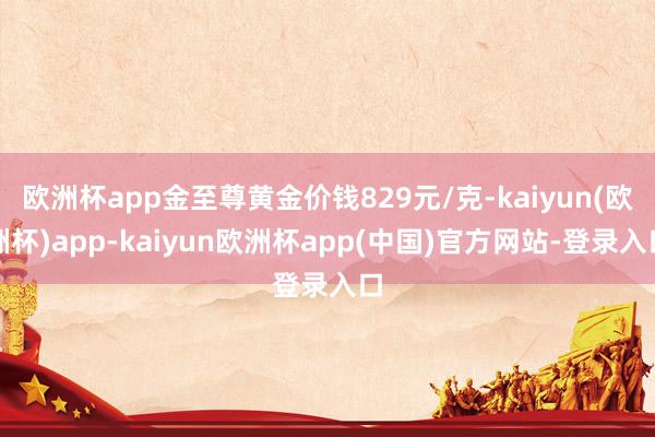欧洲杯app金至尊黄金价钱829元/克-kaiyun(欧洲杯)app-kaiyun欧洲杯app(中国)官方网站-登录入口