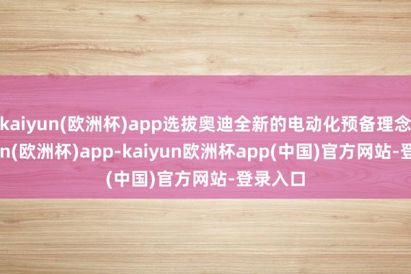 kaiyun(欧洲杯)app选拔奥迪全新的电动化预备理念-kaiyun(欧洲杯)app-kaiyun欧洲杯app(中国)官方网站-登录入口