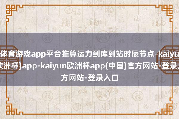 体育游戏app平台推算运力到库到站时辰节点-kaiyun(欧洲杯)app-kaiyun欧洲杯app(中国)官方网站-登录入口