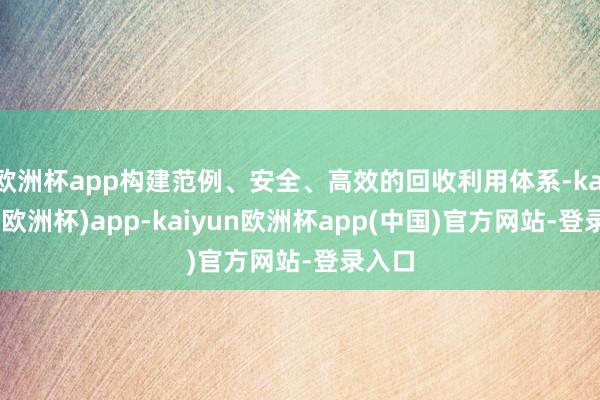 欧洲杯app构建范例、安全、高效的回收利用体系-kaiyun(欧洲杯)app-kaiyun欧洲杯app(中国)官方网站-登录入口