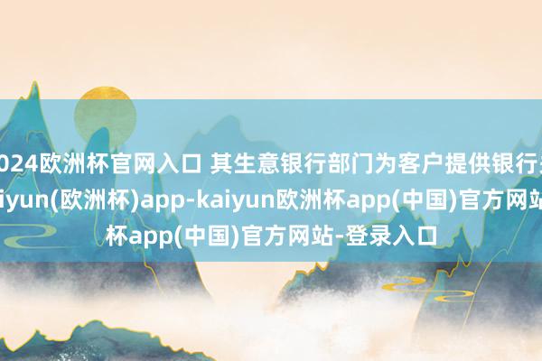 2024欧洲杯官网入口 其生意银行部门为客户提供银行关系就业-kaiyun(欧洲杯)app-kaiyun欧洲杯app(中国)官方网站-登录入口