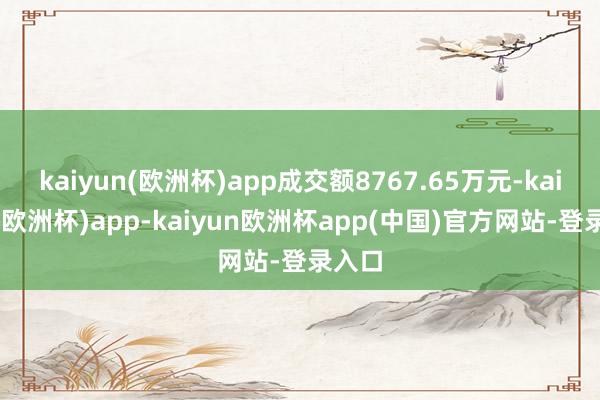 kaiyun(欧洲杯)app成交额8767.65万元-kaiyun(欧洲杯)app-kaiyun欧洲杯app(中国)官方网站-登录入口