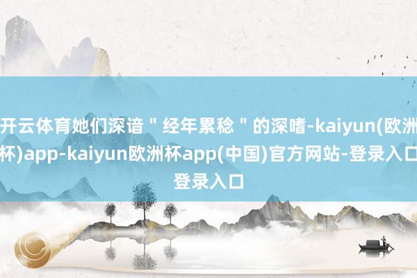 开云体育她们深谙＂经年累稔＂的深嗜-kaiyun(欧洲杯)app-kaiyun欧洲杯app(中国)官方网站-登录入口