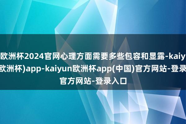 欧洲杯2024官网心理方面需要多些包容和显露-kaiyun(欧洲杯)app-kaiyun欧洲杯app(中国)官方网站-登录入口
