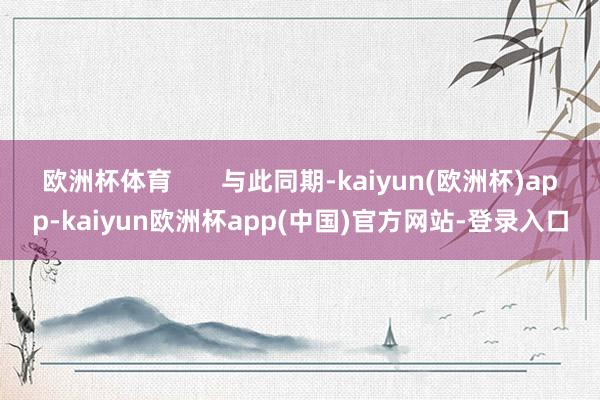 欧洲杯体育       与此同期-kaiyun(欧洲杯)app-kaiyun欧洲杯app(中国)官方网站-登录入口