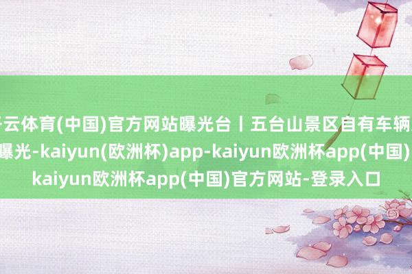 开云体育(中国)官方网站曝光台丨五台山景区自有车辆违犯限行限定的车辆曝光-kaiyun(欧洲杯)app-kaiyun欧洲杯app(中国)官方网站-登录入口