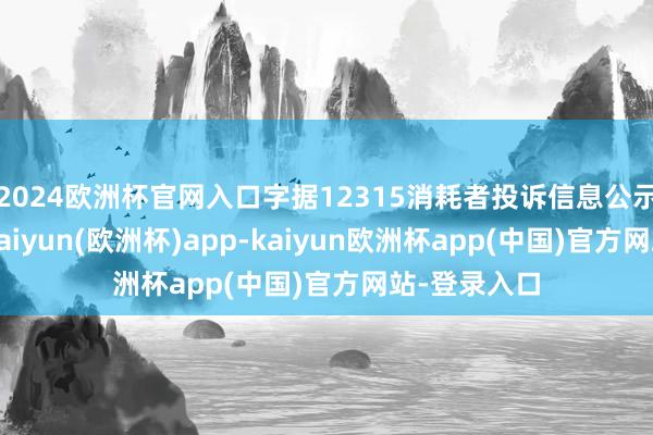 2024欧洲杯官网入口字据12315消耗者投诉信息公示平台数据-kaiyun(欧洲杯)app-kaiyun欧洲杯app(中国)官方网站-登录入口