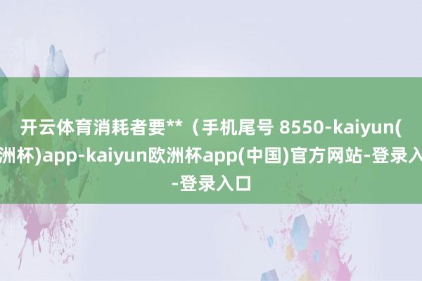 开云体育消耗者要**（手机尾号 8550-kaiyun(欧洲杯)app-kaiyun欧洲杯app(中国)官方网站-登录入口
