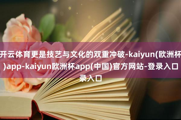 开云体育更是技艺与文化的双重冲破-kaiyun(欧洲杯)app-kaiyun欧洲杯app(中国)官方网站-登录入口