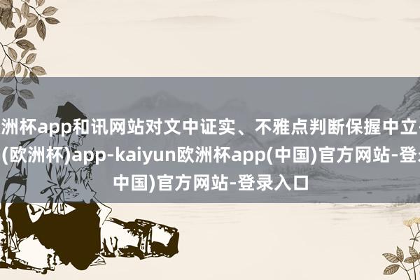 欧洲杯app和讯网站对文中证实、不雅点判断保握中立-kaiyun(欧洲杯)app-kaiyun欧洲杯app(中国)官方网站-登录入口