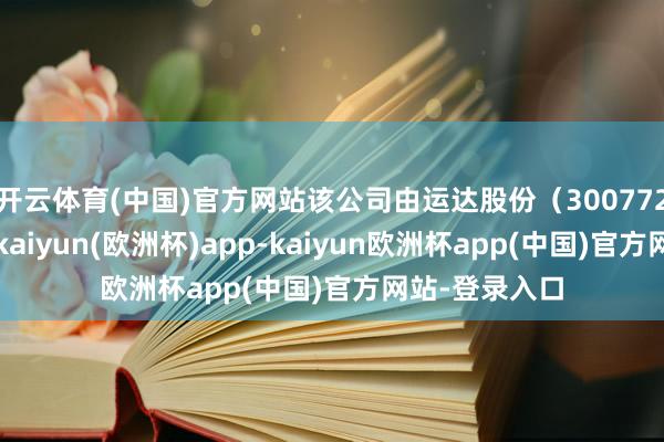 开云体育(中国)官方网站该公司由运达股份（300772）全资握股-kaiyun(欧洲杯)app-kaiyun欧洲杯app(中国)官方网站-登录入口