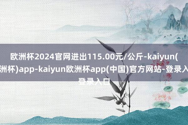 欧洲杯2024官网进出115.00元/公斤-kaiyun(欧洲杯)app-kaiyun欧洲杯app(中国)官方网站-登录入口