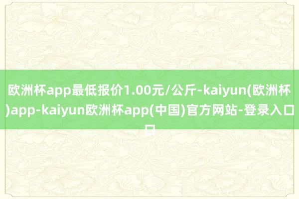 欧洲杯app最低报价1.00元/公斤-kaiyun(欧洲杯)app-kaiyun欧洲杯app(中国)官方网站-登录入口