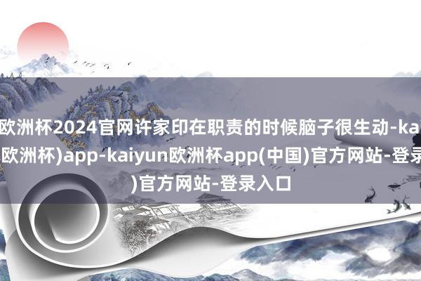 欧洲杯2024官网许家印在职责的时候脑子很生动-kaiyun(欧洲杯)app-kaiyun欧洲杯app(中国)官方网站-登录入口
