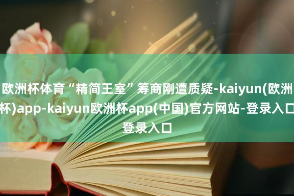 欧洲杯体育“精简王室”筹商刚遭质疑-kaiyun(欧洲杯)app-kaiyun欧洲杯app(中国)官方网站-登录入口