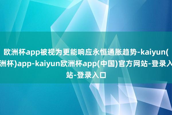 欧洲杯app被视为更能响应永恒通胀趋势-kaiyun(欧洲杯)app-kaiyun欧洲杯app(中国)官方网站-登录入口