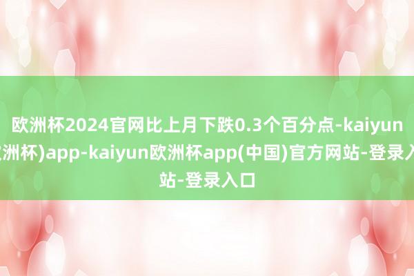 欧洲杯2024官网比上月下跌0.3个百分点-kaiyun(欧洲杯)app-kaiyun欧洲杯app(中国)官方网站-登录入口