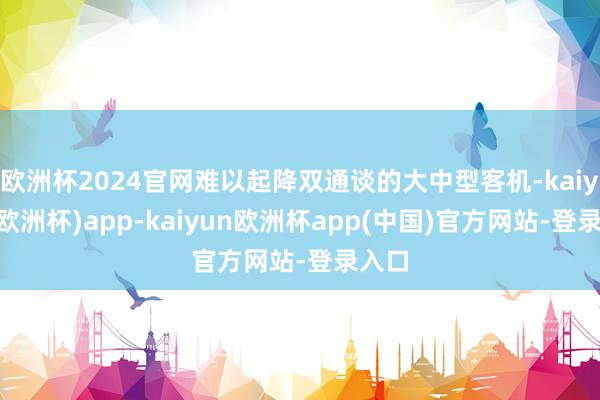欧洲杯2024官网难以起降双通谈的大中型客机-kaiyun(欧洲杯)app-kaiyun欧洲杯app(中国)官方网站-登录入口