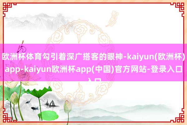 欧洲杯体育勾引着深广搭客的眼神-kaiyun(欧洲杯)app-kaiyun欧洲杯app(中国)官方网站-登录入口