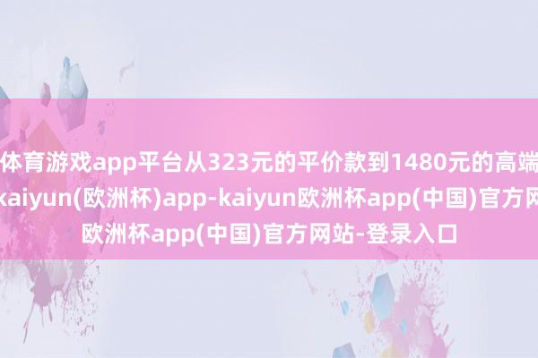体育游戏app平台从323元的平价款到1480元的高端货无一避免-kaiyun(欧洲杯)app-kaiyun欧洲杯app(中国)官方网站-登录入口