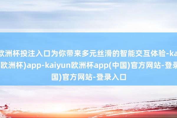 欧洲杯投注入口为你带来多元丝滑的智能交互体验-kaiyun(欧洲杯)app-kaiyun欧洲杯app(中国)官方网站-登录入口