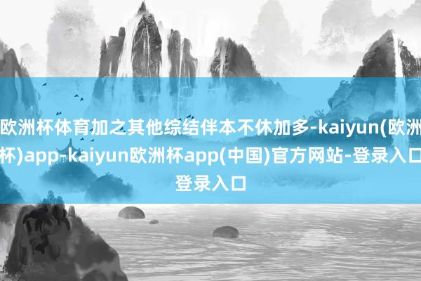 欧洲杯体育加之其他综结伴本不休加多-kaiyun(欧洲杯)app-kaiyun欧洲杯app(中国)官方网站-登录入口