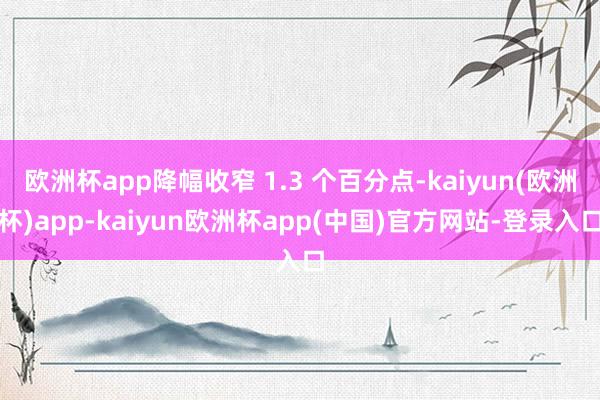 欧洲杯app降幅收窄 1.3 个百分点-kaiyun(欧洲杯)app-kaiyun欧洲杯app(中国)官方网站-登录入口