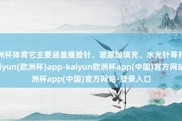 欧洲杯体育它主要涵盖瘦脸针、玻尿酸填充、水光针等打针类模样-kaiyun(欧洲杯)app-kaiyun欧洲杯app(中国)官方网站-登录入口