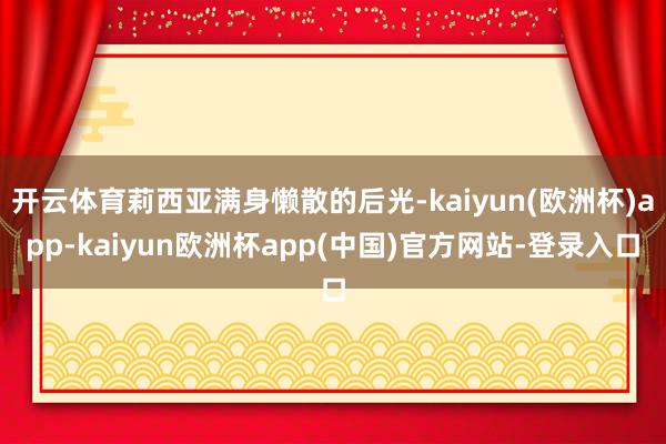 开云体育莉西亚满身懒散的后光-kaiyun(欧洲杯)app-kaiyun欧洲杯app(中国)官方网站-登录入口