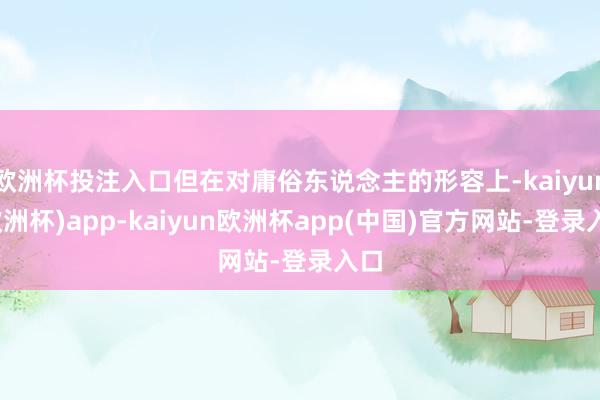 欧洲杯投注入口但在对庸俗东说念主的形容上-kaiyun(欧洲杯)app-kaiyun欧洲杯app(中国)官方网站-登录入口