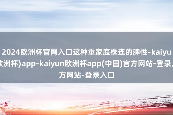 2024欧洲杯官网入口这种重家庭株连的脾性-kaiyun(欧洲杯)app-kaiyun欧洲杯app(中国)官方网站-登录入口