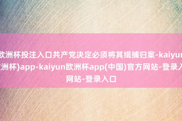 欧洲杯投注入口共产党决定必须将其缉捕归案-kaiyun(欧洲杯)app-kaiyun欧洲杯app(中国)官方网站-登录入口