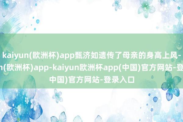 kaiyun(欧洲杯)app甄济如遗传了母亲的身高上风-kaiyun(欧洲杯)app-kaiyun欧洲杯app(中国)官方网站-登录入口