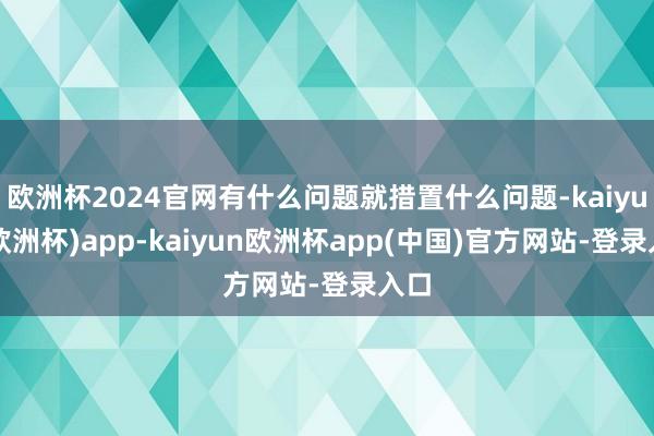 欧洲杯2024官网有什么问题就措置什么问题-kaiyun(欧洲杯)app-kaiyun欧洲杯app(中国)官方网站-登录入口