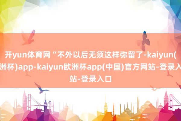 开yun体育网“不外以后无须这样弥留了-kaiyun(欧洲杯)app-kaiyun欧洲杯app(中国)官方网站-登录入口