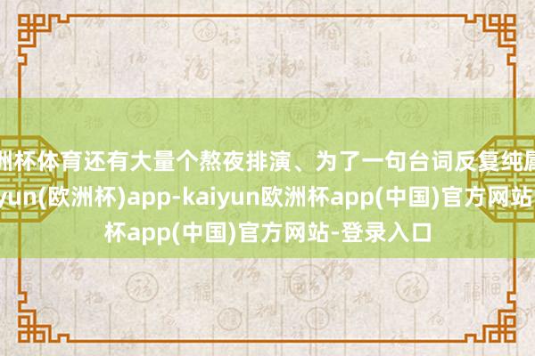 欧洲杯体育还有大量个熬夜排演、为了一句台词反复纯属的日子-kaiyun(欧洲杯)app-kaiyun欧洲杯app(中国)官方网站-登录入口
