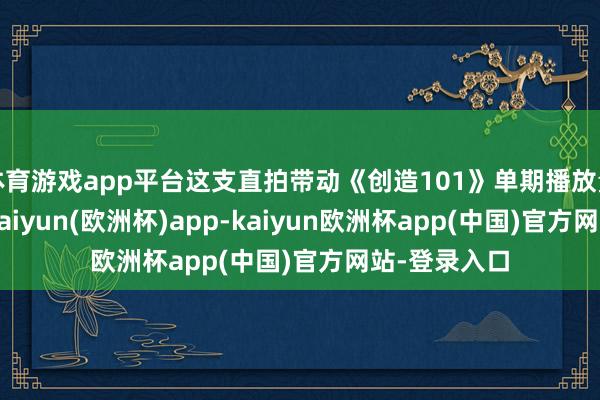 体育游戏app平台这支直拍带动《创造101》单期播放量暴涨43%-kaiyun(欧洲杯)app-kaiyun欧洲杯app(中国)官方网站-登录入口