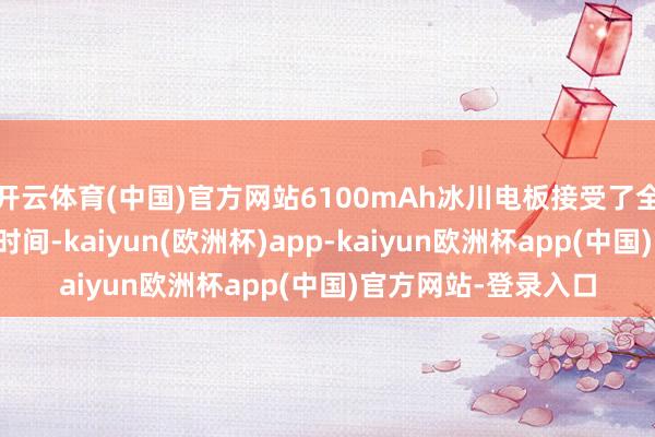 开云体育(中国)官方网站6100mAh冰川电板接受了全新一代硅负极电板时间-kaiyun(欧洲杯)app-kaiyun欧洲杯app(中国)官方网站-登录入口