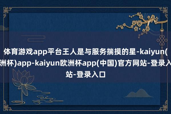 体育游戏app平台王人是与服务揣摸的星-kaiyun(欧洲杯)app-kaiyun欧洲杯app(中国)官方网站-登录入口