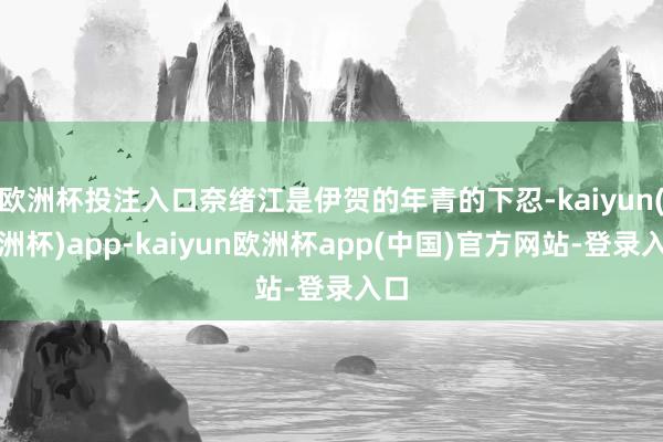 欧洲杯投注入口奈绪江是伊贺的年青的下忍-kaiyun(欧洲杯)app-kaiyun欧洲杯app(中国)官方网站-登录入口